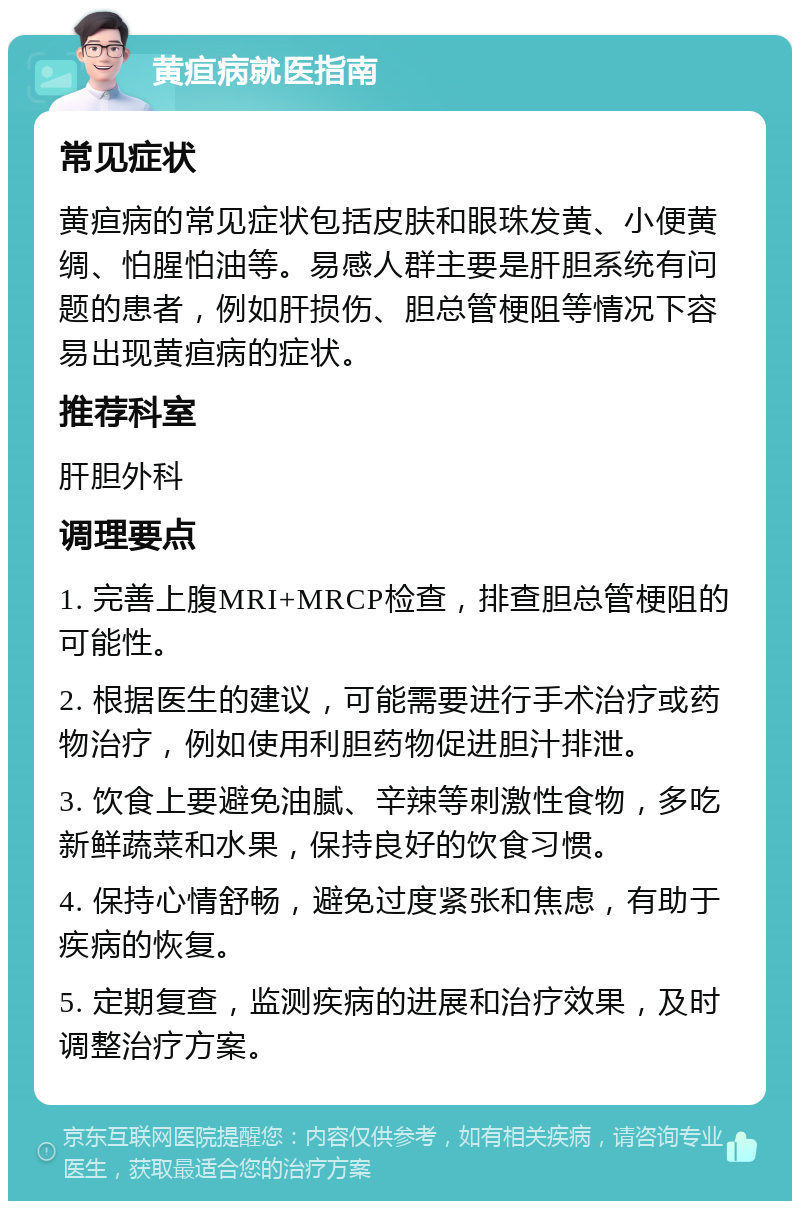 黄疸病就医指南 常见症状 黄疸病的常见症状包括皮肤和眼珠发黄、小便黄绸、怕腥怕油等。易感人群主要是肝胆系统有问题的患者，例如肝损伤、胆总管梗阻等情况下容易出现黄疸病的症状。 推荐科室 肝胆外科 调理要点 1. 完善上腹MRI+MRCP检查，排查胆总管梗阻的可能性。 2. 根据医生的建议，可能需要进行手术治疗或药物治疗，例如使用利胆药物促进胆汁排泄。 3. 饮食上要避免油腻、辛辣等刺激性食物，多吃新鲜蔬菜和水果，保持良好的饮食习惯。 4. 保持心情舒畅，避免过度紧张和焦虑，有助于疾病的恢复。 5. 定期复查，监测疾病的进展和治疗效果，及时调整治疗方案。