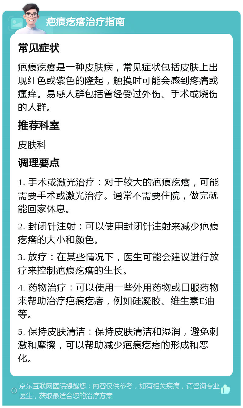 疤痕疙瘩治疗指南 常见症状 疤痕疙瘩是一种皮肤病，常见症状包括皮肤上出现红色或紫色的隆起，触摸时可能会感到疼痛或瘙痒。易感人群包括曾经受过外伤、手术或烧伤的人群。 推荐科室 皮肤科 调理要点 1. 手术或激光治疗：对于较大的疤痕疙瘩，可能需要手术或激光治疗。通常不需要住院，做完就能回家休息。 2. 封闭针注射：可以使用封闭针注射来减少疤痕疙瘩的大小和颜色。 3. 放疗：在某些情况下，医生可能会建议进行放疗来控制疤痕疙瘩的生长。 4. 药物治疗：可以使用一些外用药物或口服药物来帮助治疗疤痕疙瘩，例如硅凝胶、维生素E油等。 5. 保持皮肤清洁：保持皮肤清洁和湿润，避免刺激和摩擦，可以帮助减少疤痕疙瘩的形成和恶化。