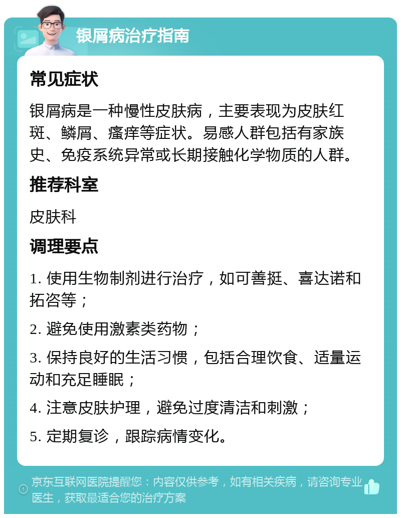 银屑病治疗指南 常见症状 银屑病是一种慢性皮肤病，主要表现为皮肤红斑、鳞屑、瘙痒等症状。易感人群包括有家族史、免疫系统异常或长期接触化学物质的人群。 推荐科室 皮肤科 调理要点 1. 使用生物制剂进行治疗，如可善挺、喜达诺和拓咨等； 2. 避免使用激素类药物； 3. 保持良好的生活习惯，包括合理饮食、适量运动和充足睡眠； 4. 注意皮肤护理，避免过度清洁和刺激； 5. 定期复诊，跟踪病情变化。