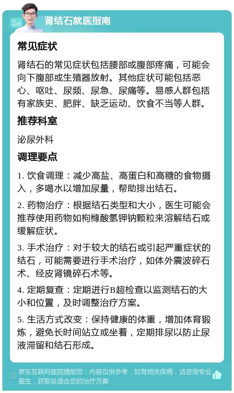 肾结石就医指南 常见症状 肾结石的常见症状包括腰部或腹部疼痛，可能会向下腹部或生殖器放射。其他症状可能包括恶心、呕吐、尿频、尿急、尿痛等。易感人群包括有家族史、肥胖、缺乏运动、饮食不当等人群。 推荐科室 泌尿外科 调理要点 1. 饮食调理：减少高盐、高蛋白和高糖的食物摄入，多喝水以增加尿量，帮助排出结石。 2. 药物治疗：根据结石类型和大小，医生可能会推荐使用药物如枸橼酸氢钾钠颗粒来溶解结石或缓解症状。 3. 手术治疗：对于较大的结石或引起严重症状的结石，可能需要进行手术治疗，如体外震波碎石术、经皮肾镜碎石术等。 4. 定期复查：定期进行B超检查以监测结石的大小和位置，及时调整治疗方案。 5. 生活方式改变：保持健康的体重，增加体育锻炼，避免长时间站立或坐着，定期排尿以防止尿液滞留和结石形成。