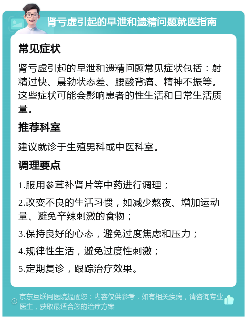 肾亏虚引起的早泄和遗精问题就医指南 常见症状 肾亏虚引起的早泄和遗精问题常见症状包括：射精过快、晨勃状态差、腰酸背痛、精神不振等。这些症状可能会影响患者的性生活和日常生活质量。 推荐科室 建议就诊于生殖男科或中医科室。 调理要点 1.服用参茸补肾片等中药进行调理； 2.改变不良的生活习惯，如减少熬夜、增加运动量、避免辛辣刺激的食物； 3.保持良好的心态，避免过度焦虑和压力； 4.规律性生活，避免过度性刺激； 5.定期复诊，跟踪治疗效果。