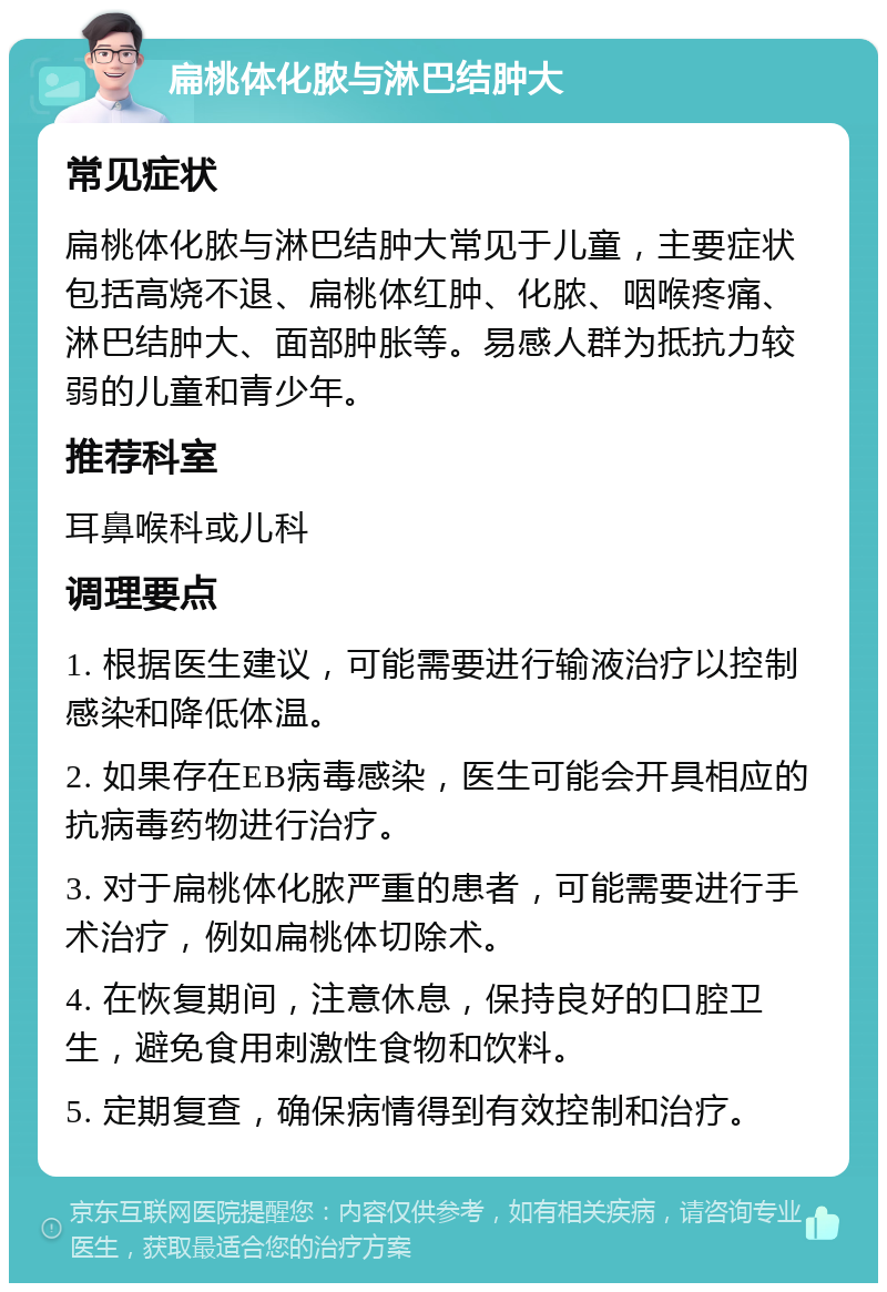 扁桃体化脓与淋巴结肿大 常见症状 扁桃体化脓与淋巴结肿大常见于儿童，主要症状包括高烧不退、扁桃体红肿、化脓、咽喉疼痛、淋巴结肿大、面部肿胀等。易感人群为抵抗力较弱的儿童和青少年。 推荐科室 耳鼻喉科或儿科 调理要点 1. 根据医生建议，可能需要进行输液治疗以控制感染和降低体温。 2. 如果存在EB病毒感染，医生可能会开具相应的抗病毒药物进行治疗。 3. 对于扁桃体化脓严重的患者，可能需要进行手术治疗，例如扁桃体切除术。 4. 在恢复期间，注意休息，保持良好的口腔卫生，避免食用刺激性食物和饮料。 5. 定期复查，确保病情得到有效控制和治疗。