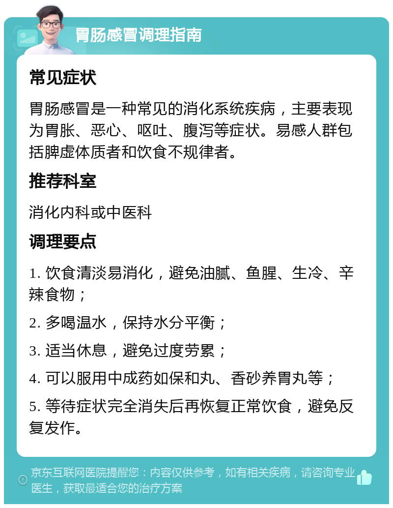 胃肠感冒调理指南 常见症状 胃肠感冒是一种常见的消化系统疾病，主要表现为胃胀、恶心、呕吐、腹泻等症状。易感人群包括脾虚体质者和饮食不规律者。 推荐科室 消化内科或中医科 调理要点 1. 饮食清淡易消化，避免油腻、鱼腥、生冷、辛辣食物； 2. 多喝温水，保持水分平衡； 3. 适当休息，避免过度劳累； 4. 可以服用中成药如保和丸、香砂养胃丸等； 5. 等待症状完全消失后再恢复正常饮食，避免反复发作。