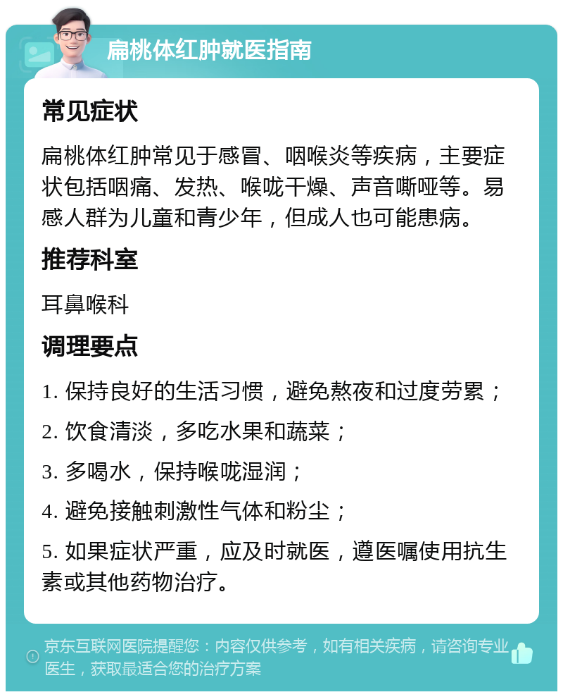 扁桃体红肿就医指南 常见症状 扁桃体红肿常见于感冒、咽喉炎等疾病，主要症状包括咽痛、发热、喉咙干燥、声音嘶哑等。易感人群为儿童和青少年，但成人也可能患病。 推荐科室 耳鼻喉科 调理要点 1. 保持良好的生活习惯，避免熬夜和过度劳累； 2. 饮食清淡，多吃水果和蔬菜； 3. 多喝水，保持喉咙湿润； 4. 避免接触刺激性气体和粉尘； 5. 如果症状严重，应及时就医，遵医嘱使用抗生素或其他药物治疗。