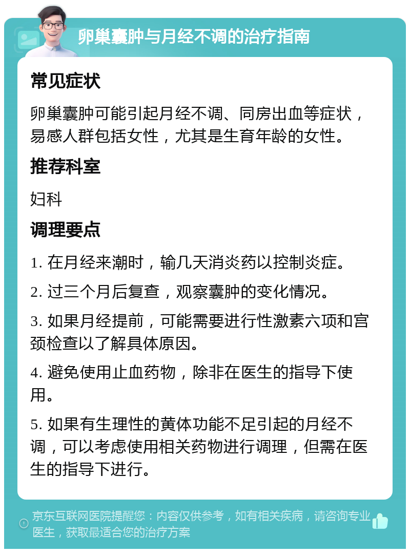 卵巢囊肿与月经不调的治疗指南 常见症状 卵巢囊肿可能引起月经不调、同房出血等症状，易感人群包括女性，尤其是生育年龄的女性。 推荐科室 妇科 调理要点 1. 在月经来潮时，输几天消炎药以控制炎症。 2. 过三个月后复查，观察囊肿的变化情况。 3. 如果月经提前，可能需要进行性激素六项和宫颈检查以了解具体原因。 4. 避免使用止血药物，除非在医生的指导下使用。 5. 如果有生理性的黄体功能不足引起的月经不调，可以考虑使用相关药物进行调理，但需在医生的指导下进行。