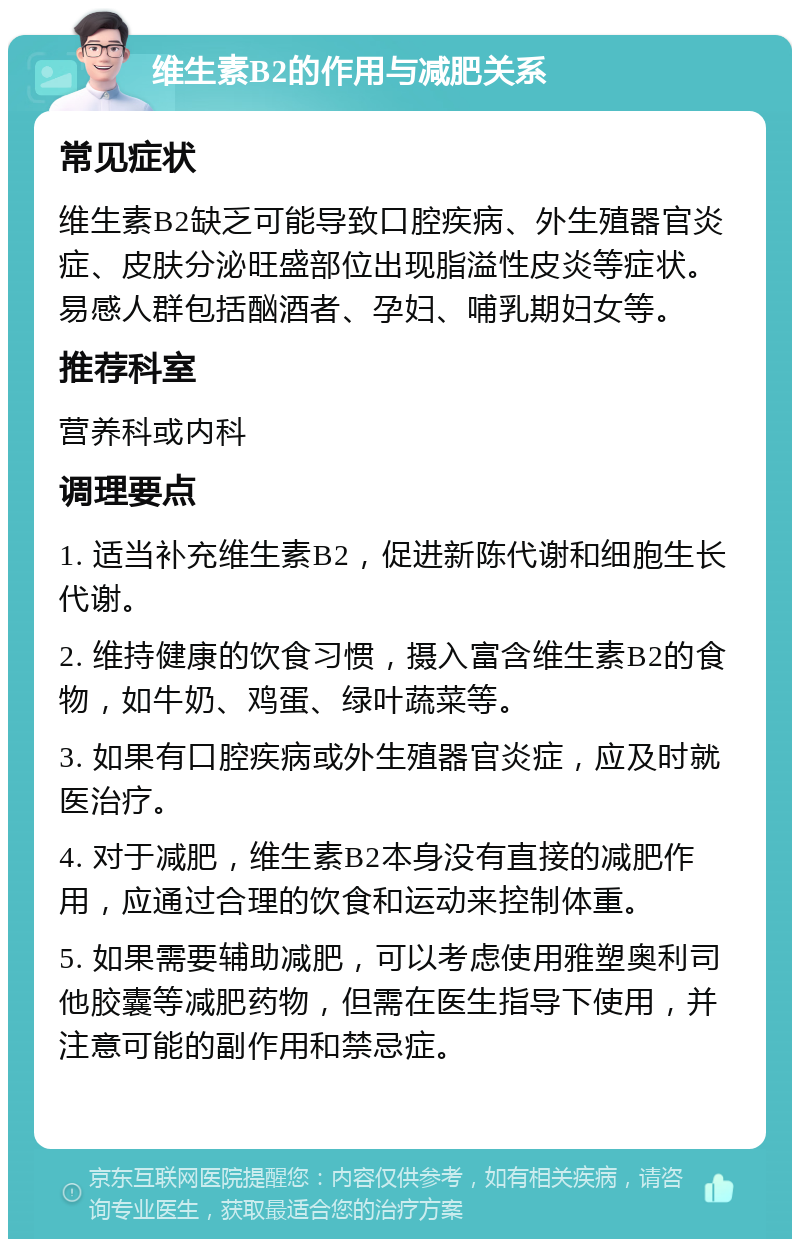 维生素B2的作用与减肥关系 常见症状 维生素B2缺乏可能导致口腔疾病、外生殖器官炎症、皮肤分泌旺盛部位出现脂溢性皮炎等症状。易感人群包括酗酒者、孕妇、哺乳期妇女等。 推荐科室 营养科或内科 调理要点 1. 适当补充维生素B2，促进新陈代谢和细胞生长代谢。 2. 维持健康的饮食习惯，摄入富含维生素B2的食物，如牛奶、鸡蛋、绿叶蔬菜等。 3. 如果有口腔疾病或外生殖器官炎症，应及时就医治疗。 4. 对于减肥，维生素B2本身没有直接的减肥作用，应通过合理的饮食和运动来控制体重。 5. 如果需要辅助减肥，可以考虑使用雅塑奥利司他胶囊等减肥药物，但需在医生指导下使用，并注意可能的副作用和禁忌症。