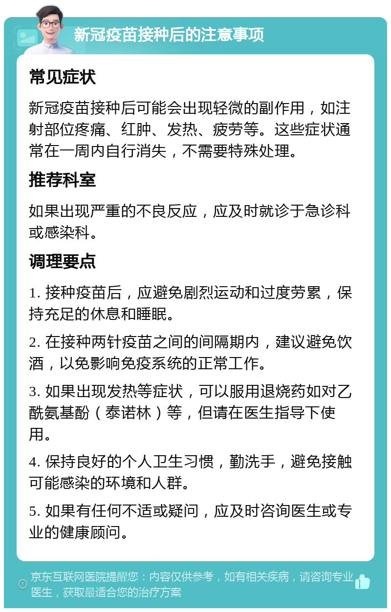 新冠疫苗接种后的注意事项 常见症状 新冠疫苗接种后可能会出现轻微的副作用，如注射部位疼痛、红肿、发热、疲劳等。这些症状通常在一周内自行消失，不需要特殊处理。 推荐科室 如果出现严重的不良反应，应及时就诊于急诊科或感染科。 调理要点 1. 接种疫苗后，应避免剧烈运动和过度劳累，保持充足的休息和睡眠。 2. 在接种两针疫苗之间的间隔期内，建议避免饮酒，以免影响免疫系统的正常工作。 3. 如果出现发热等症状，可以服用退烧药如对乙酰氨基酚（泰诺林）等，但请在医生指导下使用。 4. 保持良好的个人卫生习惯，勤洗手，避免接触可能感染的环境和人群。 5. 如果有任何不适或疑问，应及时咨询医生或专业的健康顾问。