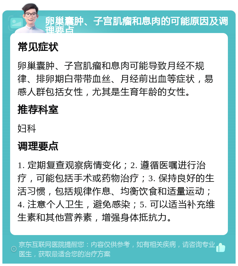 卵巢囊肿、子宫肌瘤和息肉的可能原因及调理要点 常见症状 卵巢囊肿、子宫肌瘤和息肉可能导致月经不规律、排卵期白带带血丝、月经前出血等症状，易感人群包括女性，尤其是生育年龄的女性。 推荐科室 妇科 调理要点 1. 定期复查观察病情变化；2. 遵循医嘱进行治疗，可能包括手术或药物治疗；3. 保持良好的生活习惯，包括规律作息、均衡饮食和适量运动；4. 注意个人卫生，避免感染；5. 可以适当补充维生素和其他营养素，增强身体抵抗力。