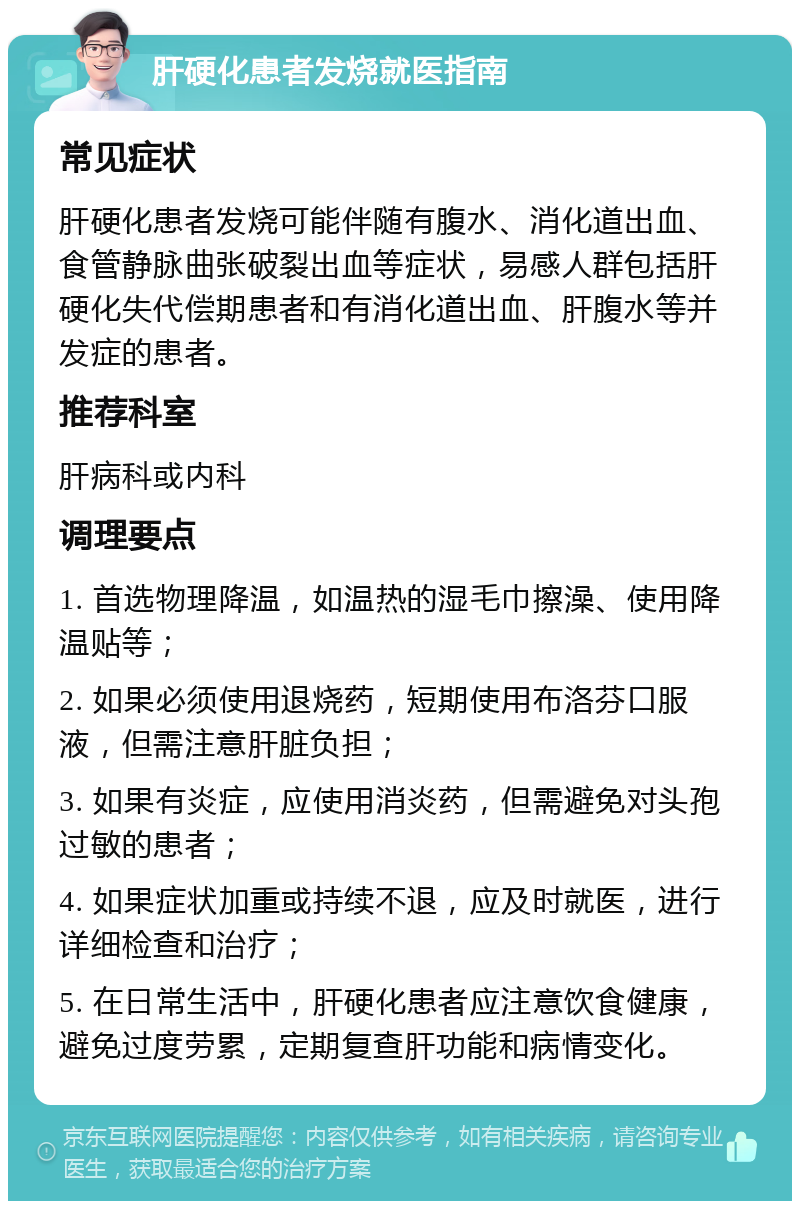 肝硬化患者发烧就医指南 常见症状 肝硬化患者发烧可能伴随有腹水、消化道出血、食管静脉曲张破裂出血等症状，易感人群包括肝硬化失代偿期患者和有消化道出血、肝腹水等并发症的患者。 推荐科室 肝病科或内科 调理要点 1. 首选物理降温，如温热的湿毛巾擦澡、使用降温贴等； 2. 如果必须使用退烧药，短期使用布洛芬口服液，但需注意肝脏负担； 3. 如果有炎症，应使用消炎药，但需避免对头孢过敏的患者； 4. 如果症状加重或持续不退，应及时就医，进行详细检查和治疗； 5. 在日常生活中，肝硬化患者应注意饮食健康，避免过度劳累，定期复查肝功能和病情变化。