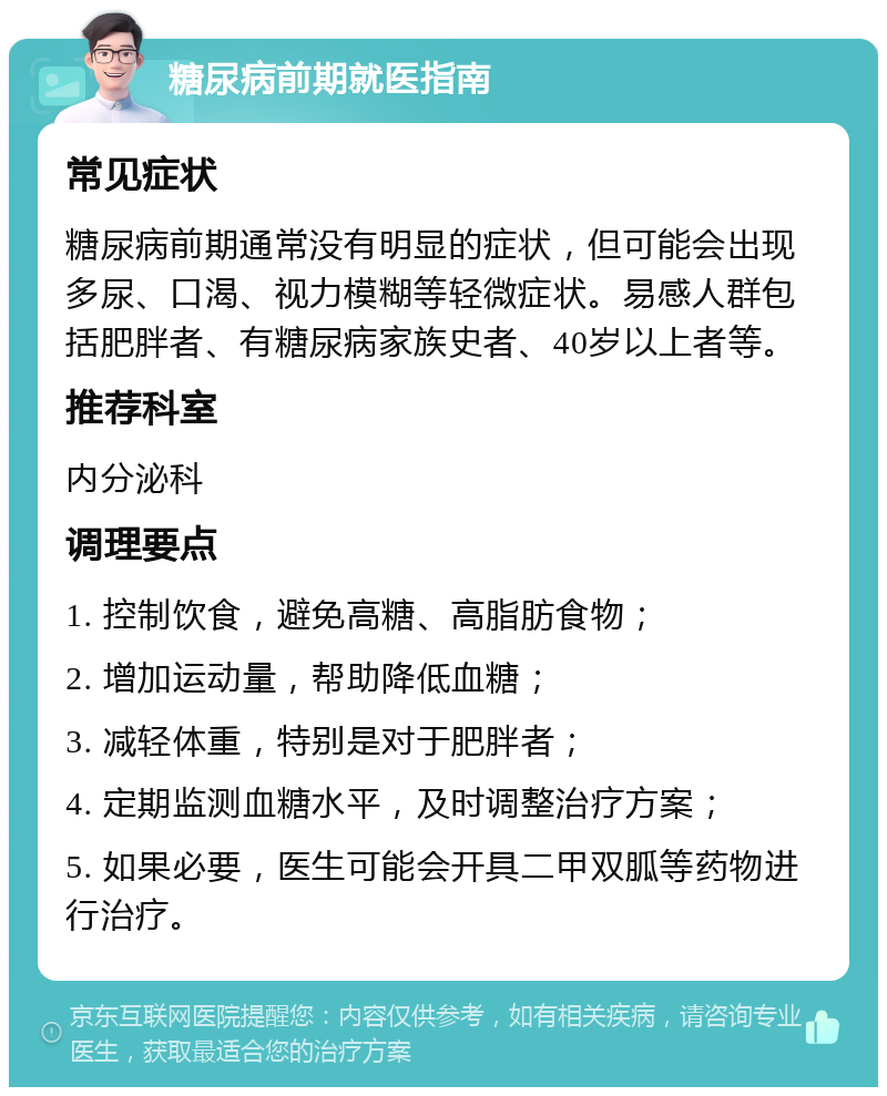 糖尿病前期就医指南 常见症状 糖尿病前期通常没有明显的症状，但可能会出现多尿、口渴、视力模糊等轻微症状。易感人群包括肥胖者、有糖尿病家族史者、40岁以上者等。 推荐科室 内分泌科 调理要点 1. 控制饮食，避免高糖、高脂肪食物； 2. 增加运动量，帮助降低血糖； 3. 减轻体重，特别是对于肥胖者； 4. 定期监测血糖水平，及时调整治疗方案； 5. 如果必要，医生可能会开具二甲双胍等药物进行治疗。