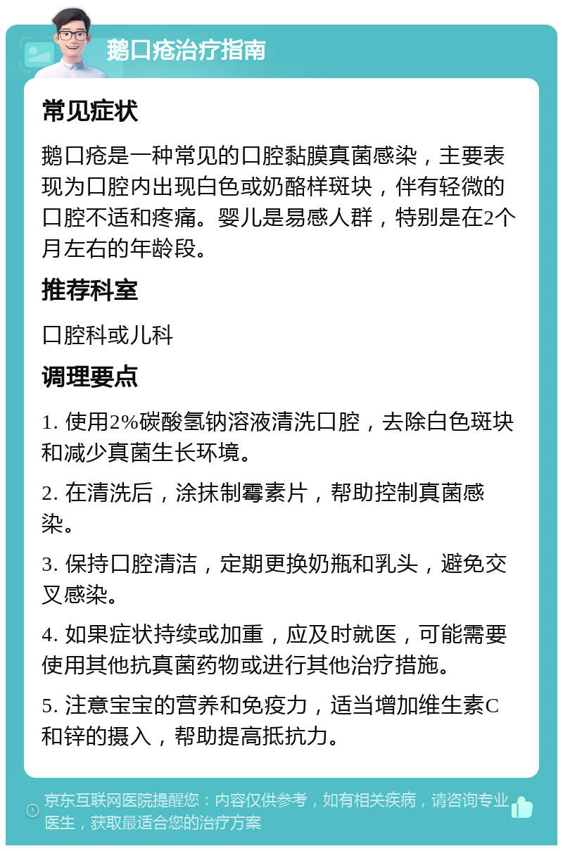 鹅口疮治疗指南 常见症状 鹅口疮是一种常见的口腔黏膜真菌感染，主要表现为口腔内出现白色或奶酪样斑块，伴有轻微的口腔不适和疼痛。婴儿是易感人群，特别是在2个月左右的年龄段。 推荐科室 口腔科或儿科 调理要点 1. 使用2%碳酸氢钠溶液清洗口腔，去除白色斑块和减少真菌生长环境。 2. 在清洗后，涂抹制霉素片，帮助控制真菌感染。 3. 保持口腔清洁，定期更换奶瓶和乳头，避免交叉感染。 4. 如果症状持续或加重，应及时就医，可能需要使用其他抗真菌药物或进行其他治疗措施。 5. 注意宝宝的营养和免疫力，适当增加维生素C和锌的摄入，帮助提高抵抗力。