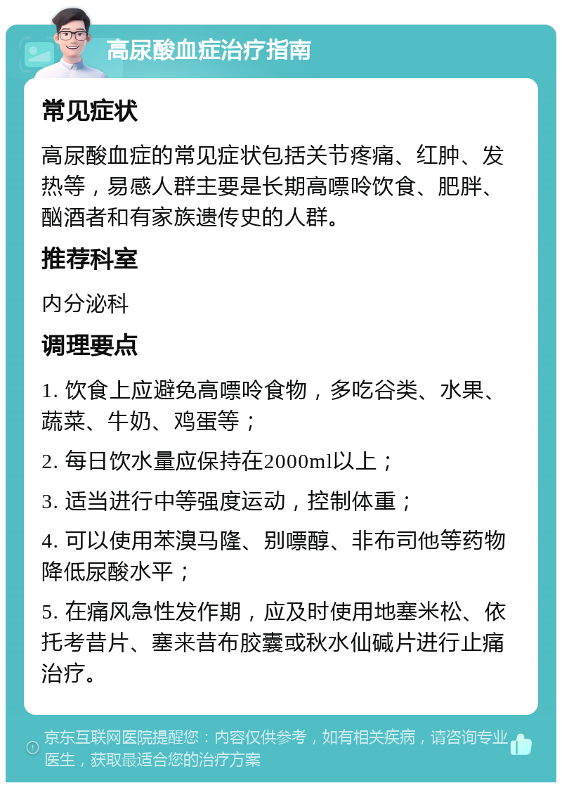 高尿酸血症治疗指南 常见症状 高尿酸血症的常见症状包括关节疼痛、红肿、发热等，易感人群主要是长期高嘌呤饮食、肥胖、酗酒者和有家族遗传史的人群。 推荐科室 内分泌科 调理要点 1. 饮食上应避免高嘌呤食物，多吃谷类、水果、蔬菜、牛奶、鸡蛋等； 2. 每日饮水量应保持在2000ml以上； 3. 适当进行中等强度运动，控制体重； 4. 可以使用苯溴马隆、别嘌醇、非布司他等药物降低尿酸水平； 5. 在痛风急性发作期，应及时使用地塞米松、依托考昔片、塞来昔布胶囊或秋水仙碱片进行止痛治疗。