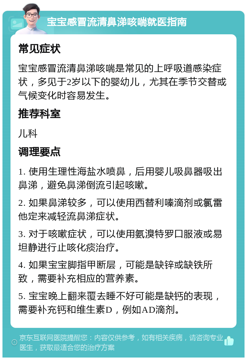 宝宝感冒流清鼻涕咳喘就医指南 常见症状 宝宝感冒流清鼻涕咳喘是常见的上呼吸道感染症状，多见于2岁以下的婴幼儿，尤其在季节交替或气候变化时容易发生。 推荐科室 儿科 调理要点 1. 使用生理性海盐水喷鼻，后用婴儿吸鼻器吸出鼻涕，避免鼻涕倒流引起咳嗽。 2. 如果鼻涕较多，可以使用西替利嗪滴剂或氯雷他定来减轻流鼻涕症状。 3. 对于咳嗽症状，可以使用氨溴特罗口服液或易坦静进行止咳化痰治疗。 4. 如果宝宝脚指甲断层，可能是缺锌或缺铁所致，需要补充相应的营养素。 5. 宝宝晚上翻来覆去睡不好可能是缺钙的表现，需要补充钙和维生素D，例如AD滴剂。