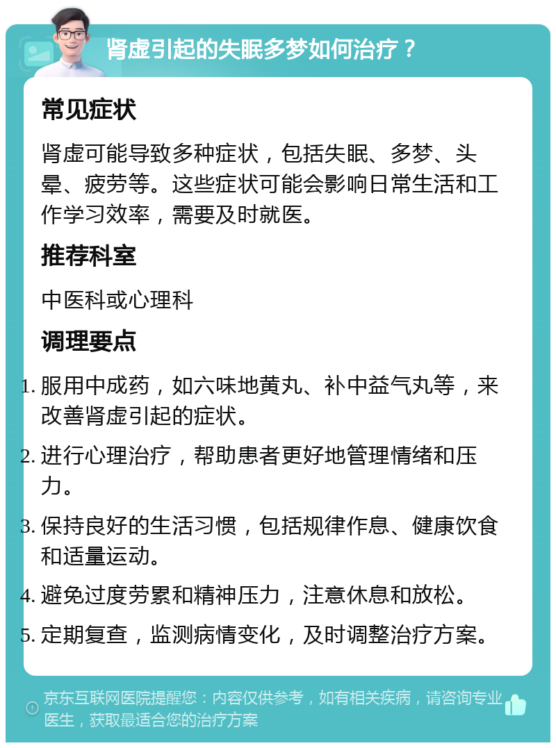 肾虚引起的失眠多梦如何治疗？ 常见症状 肾虚可能导致多种症状，包括失眠、多梦、头晕、疲劳等。这些症状可能会影响日常生活和工作学习效率，需要及时就医。 推荐科室 中医科或心理科 调理要点 服用中成药，如六味地黄丸、补中益气丸等，来改善肾虚引起的症状。 进行心理治疗，帮助患者更好地管理情绪和压力。 保持良好的生活习惯，包括规律作息、健康饮食和适量运动。 避免过度劳累和精神压力，注意休息和放松。 定期复查，监测病情变化，及时调整治疗方案。