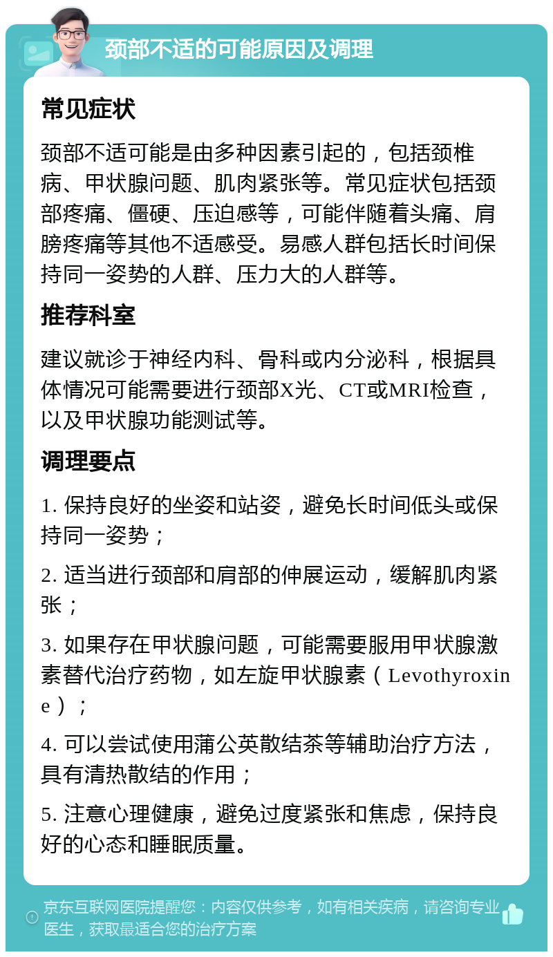 颈部不适的可能原因及调理 常见症状 颈部不适可能是由多种因素引起的，包括颈椎病、甲状腺问题、肌肉紧张等。常见症状包括颈部疼痛、僵硬、压迫感等，可能伴随着头痛、肩膀疼痛等其他不适感受。易感人群包括长时间保持同一姿势的人群、压力大的人群等。 推荐科室 建议就诊于神经内科、骨科或内分泌科，根据具体情况可能需要进行颈部X光、CT或MRI检查，以及甲状腺功能测试等。 调理要点 1. 保持良好的坐姿和站姿，避免长时间低头或保持同一姿势； 2. 适当进行颈部和肩部的伸展运动，缓解肌肉紧张； 3. 如果存在甲状腺问题，可能需要服用甲状腺激素替代治疗药物，如左旋甲状腺素（Levothyroxine）； 4. 可以尝试使用蒲公英散结茶等辅助治疗方法，具有清热散结的作用； 5. 注意心理健康，避免过度紧张和焦虑，保持良好的心态和睡眠质量。