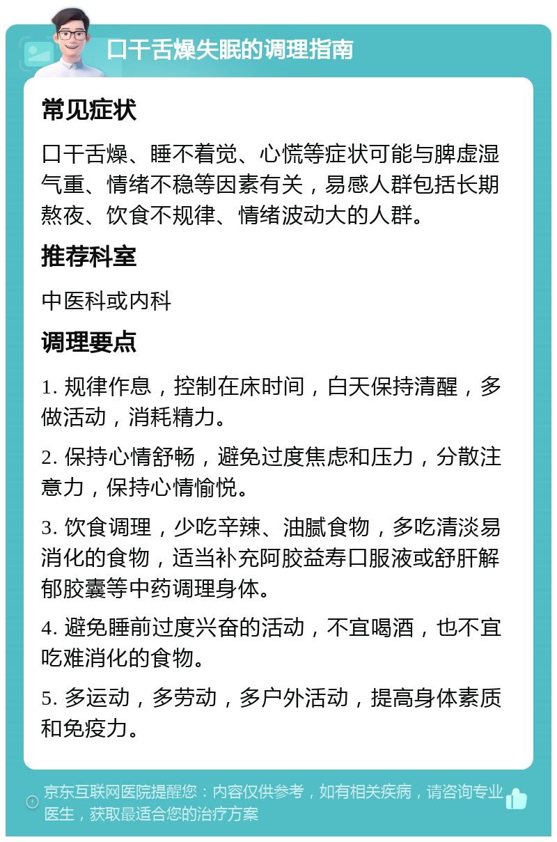 口干舌燥失眠的调理指南 常见症状 口干舌燥、睡不着觉、心慌等症状可能与脾虚湿气重、情绪不稳等因素有关，易感人群包括长期熬夜、饮食不规律、情绪波动大的人群。 推荐科室 中医科或内科 调理要点 1. 规律作息，控制在床时间，白天保持清醒，多做活动，消耗精力。 2. 保持心情舒畅，避免过度焦虑和压力，分散注意力，保持心情愉悦。 3. 饮食调理，少吃辛辣、油腻食物，多吃清淡易消化的食物，适当补充阿胶益寿口服液或舒肝解郁胶囊等中药调理身体。 4. 避免睡前过度兴奋的活动，不宜喝酒，也不宜吃难消化的食物。 5. 多运动，多劳动，多户外活动，提高身体素质和免疫力。