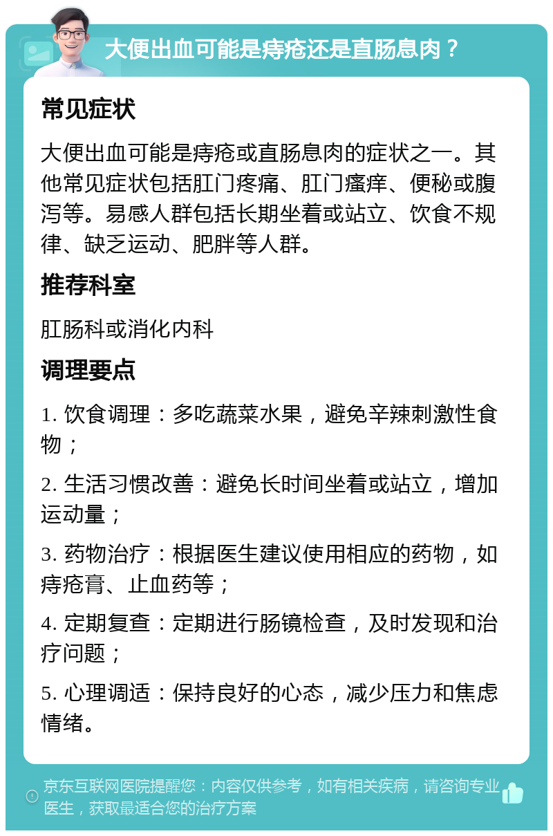 大便出血可能是痔疮还是直肠息肉？ 常见症状 大便出血可能是痔疮或直肠息肉的症状之一。其他常见症状包括肛门疼痛、肛门瘙痒、便秘或腹泻等。易感人群包括长期坐着或站立、饮食不规律、缺乏运动、肥胖等人群。 推荐科室 肛肠科或消化内科 调理要点 1. 饮食调理：多吃蔬菜水果，避免辛辣刺激性食物； 2. 生活习惯改善：避免长时间坐着或站立，增加运动量； 3. 药物治疗：根据医生建议使用相应的药物，如痔疮膏、止血药等； 4. 定期复查：定期进行肠镜检查，及时发现和治疗问题； 5. 心理调适：保持良好的心态，减少压力和焦虑情绪。