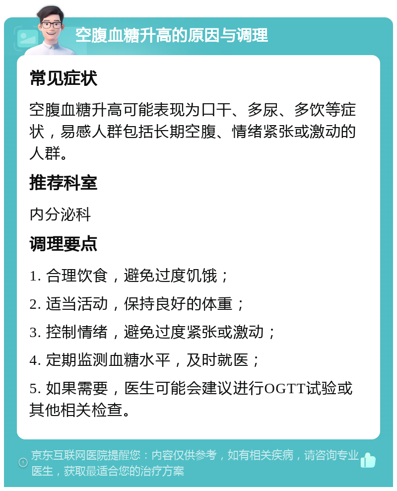 空腹血糖升高的原因与调理 常见症状 空腹血糖升高可能表现为口干、多尿、多饮等症状，易感人群包括长期空腹、情绪紧张或激动的人群。 推荐科室 内分泌科 调理要点 1. 合理饮食，避免过度饥饿； 2. 适当活动，保持良好的体重； 3. 控制情绪，避免过度紧张或激动； 4. 定期监测血糖水平，及时就医； 5. 如果需要，医生可能会建议进行OGTT试验或其他相关检查。