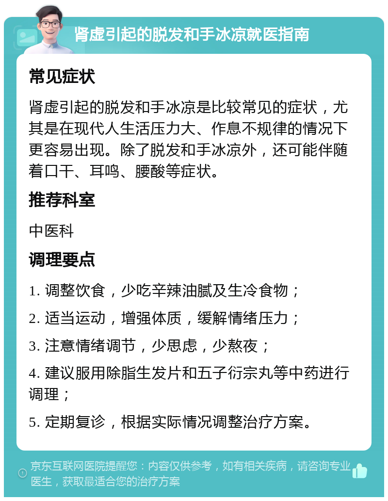 肾虚引起的脱发和手冰凉就医指南 常见症状 肾虚引起的脱发和手冰凉是比较常见的症状，尤其是在现代人生活压力大、作息不规律的情况下更容易出现。除了脱发和手冰凉外，还可能伴随着口干、耳鸣、腰酸等症状。 推荐科室 中医科 调理要点 1. 调整饮食，少吃辛辣油腻及生冷食物； 2. 适当运动，增强体质，缓解情绪压力； 3. 注意情绪调节，少思虑，少熬夜； 4. 建议服用除脂生发片和五子衍宗丸等中药进行调理； 5. 定期复诊，根据实际情况调整治疗方案。