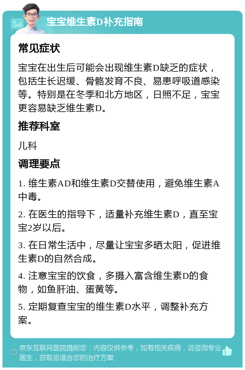 宝宝维生素D补充指南 常见症状 宝宝在出生后可能会出现维生素D缺乏的症状，包括生长迟缓、骨骼发育不良、易患呼吸道感染等。特别是在冬季和北方地区，日照不足，宝宝更容易缺乏维生素D。 推荐科室 儿科 调理要点 1. 维生素AD和维生素D交替使用，避免维生素A中毒。 2. 在医生的指导下，适量补充维生素D，直至宝宝2岁以后。 3. 在日常生活中，尽量让宝宝多晒太阳，促进维生素D的自然合成。 4. 注意宝宝的饮食，多摄入富含维生素D的食物，如鱼肝油、蛋黄等。 5. 定期复查宝宝的维生素D水平，调整补充方案。