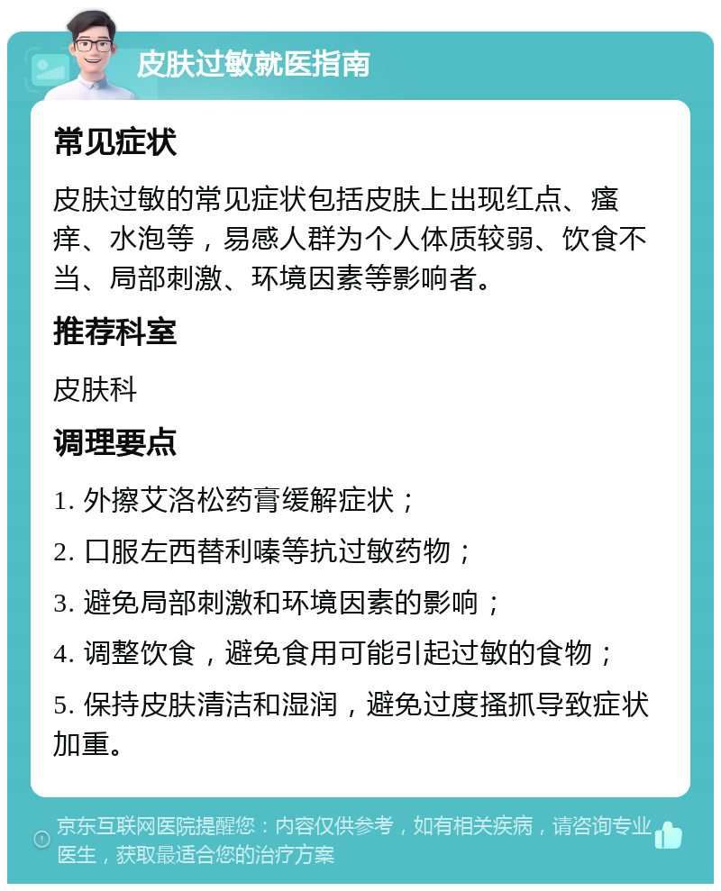 皮肤过敏就医指南 常见症状 皮肤过敏的常见症状包括皮肤上出现红点、瘙痒、水泡等，易感人群为个人体质较弱、饮食不当、局部刺激、环境因素等影响者。 推荐科室 皮肤科 调理要点 1. 外擦艾洛松药膏缓解症状； 2. 口服左西替利嗪等抗过敏药物； 3. 避免局部刺激和环境因素的影响； 4. 调整饮食，避免食用可能引起过敏的食物； 5. 保持皮肤清洁和湿润，避免过度搔抓导致症状加重。