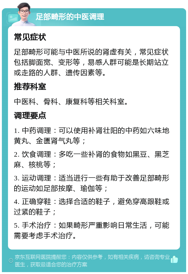 足部畸形的中医调理 常见症状 足部畸形可能与中医所说的肾虚有关，常见症状包括脚面宽、变形等，易感人群可能是长期站立或走路的人群、遗传因素等。 推荐科室 中医科、骨科、康复科等相关科室。 调理要点 1. 中药调理：可以使用补肾壮阳的中药如六味地黄丸、金匮肾气丸等； 2. 饮食调理：多吃一些补肾的食物如黑豆、黑芝麻、核桃等； 3. 运动调理：适当进行一些有助于改善足部畸形的运动如足部按摩、瑜伽等； 4. 正确穿鞋：选择合适的鞋子，避免穿高跟鞋或过紧的鞋子； 5. 手术治疗：如果畸形严重影响日常生活，可能需要考虑手术治疗。