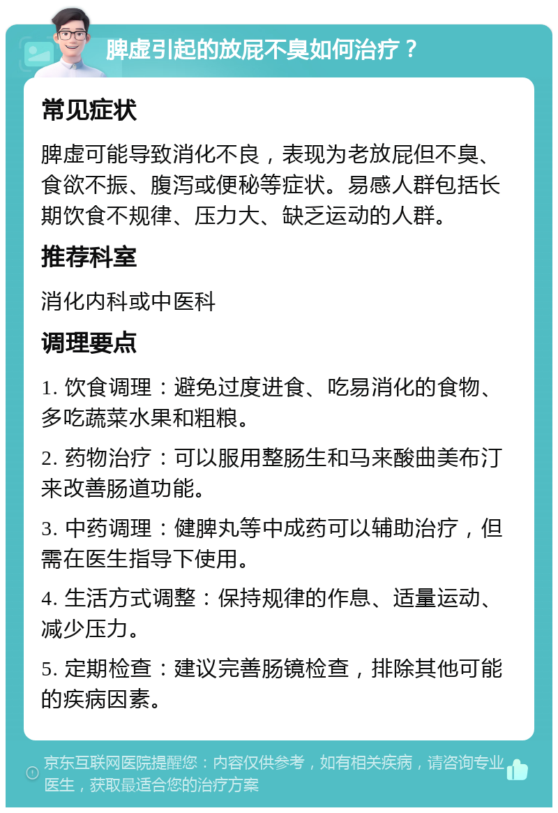 脾虚引起的放屁不臭如何治疗？ 常见症状 脾虚可能导致消化不良，表现为老放屁但不臭、食欲不振、腹泻或便秘等症状。易感人群包括长期饮食不规律、压力大、缺乏运动的人群。 推荐科室 消化内科或中医科 调理要点 1. 饮食调理：避免过度进食、吃易消化的食物、多吃蔬菜水果和粗粮。 2. 药物治疗：可以服用整肠生和马来酸曲美布汀来改善肠道功能。 3. 中药调理：健脾丸等中成药可以辅助治疗，但需在医生指导下使用。 4. 生活方式调整：保持规律的作息、适量运动、减少压力。 5. 定期检查：建议完善肠镜检查，排除其他可能的疾病因素。