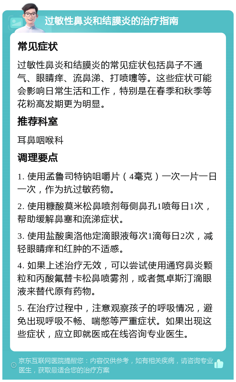 过敏性鼻炎和结膜炎的治疗指南 常见症状 过敏性鼻炎和结膜炎的常见症状包括鼻子不通气、眼睛痒、流鼻涕、打喷嚏等。这些症状可能会影响日常生活和工作，特别是在春季和秋季等花粉高发期更为明显。 推荐科室 耳鼻咽喉科 调理要点 1. 使用孟鲁司特钠咀嚼片（4毫克）一次一片一日一次，作为抗过敏药物。 2. 使用糠酸莫米松鼻喷剂每侧鼻孔1喷每日1次，帮助缓解鼻塞和流涕症状。 3. 使用盐酸奥洛他定滴眼液每次1滴每日2次，减轻眼睛痒和红肿的不适感。 4. 如果上述治疗无效，可以尝试使用通窍鼻炎颗粒和丙酸氟替卡松鼻喷雾剂，或者氮卓斯汀滴眼液来替代原有药物。 5. 在治疗过程中，注意观察孩子的呼吸情况，避免出现呼吸不畅、喘憋等严重症状。如果出现这些症状，应立即就医或在线咨询专业医生。