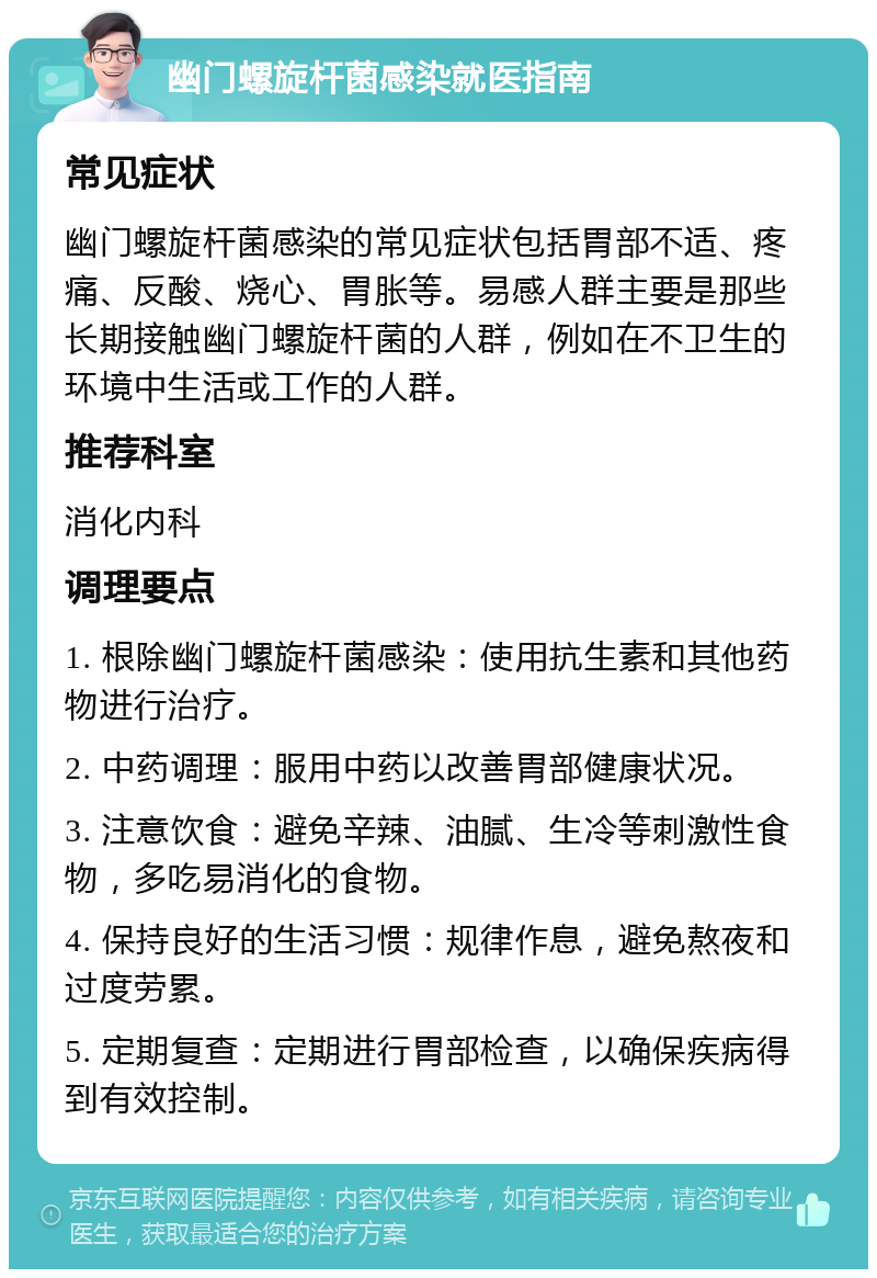 幽门螺旋杆菌感染就医指南 常见症状 幽门螺旋杆菌感染的常见症状包括胃部不适、疼痛、反酸、烧心、胃胀等。易感人群主要是那些长期接触幽门螺旋杆菌的人群，例如在不卫生的环境中生活或工作的人群。 推荐科室 消化内科 调理要点 1. 根除幽门螺旋杆菌感染：使用抗生素和其他药物进行治疗。 2. 中药调理：服用中药以改善胃部健康状况。 3. 注意饮食：避免辛辣、油腻、生冷等刺激性食物，多吃易消化的食物。 4. 保持良好的生活习惯：规律作息，避免熬夜和过度劳累。 5. 定期复查：定期进行胃部检查，以确保疾病得到有效控制。