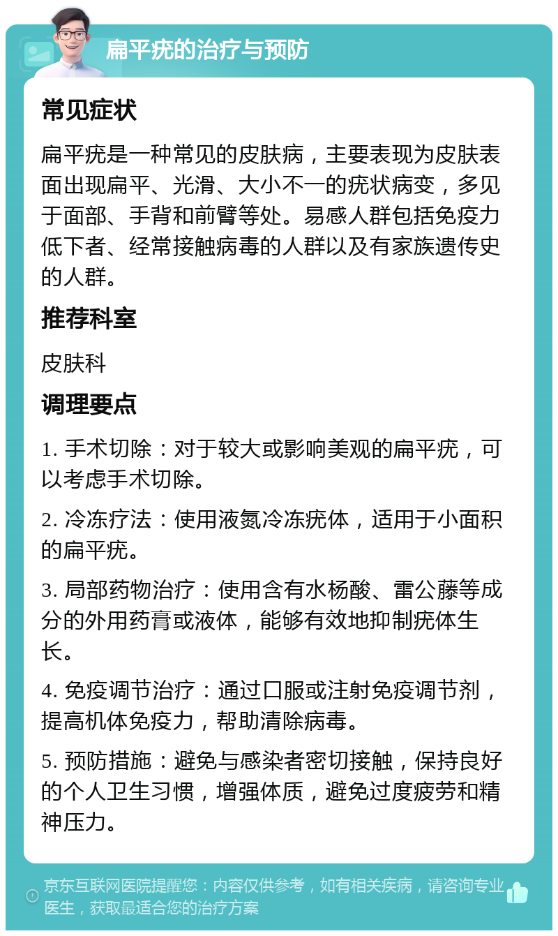 扁平疣的治疗与预防 常见症状 扁平疣是一种常见的皮肤病，主要表现为皮肤表面出现扁平、光滑、大小不一的疣状病变，多见于面部、手背和前臂等处。易感人群包括免疫力低下者、经常接触病毒的人群以及有家族遗传史的人群。 推荐科室 皮肤科 调理要点 1. 手术切除：对于较大或影响美观的扁平疣，可以考虑手术切除。 2. 冷冻疗法：使用液氮冷冻疣体，适用于小面积的扁平疣。 3. 局部药物治疗：使用含有水杨酸、雷公藤等成分的外用药膏或液体，能够有效地抑制疣体生长。 4. 免疫调节治疗：通过口服或注射免疫调节剂，提高机体免疫力，帮助清除病毒。 5. 预防措施：避免与感染者密切接触，保持良好的个人卫生习惯，增强体质，避免过度疲劳和精神压力。