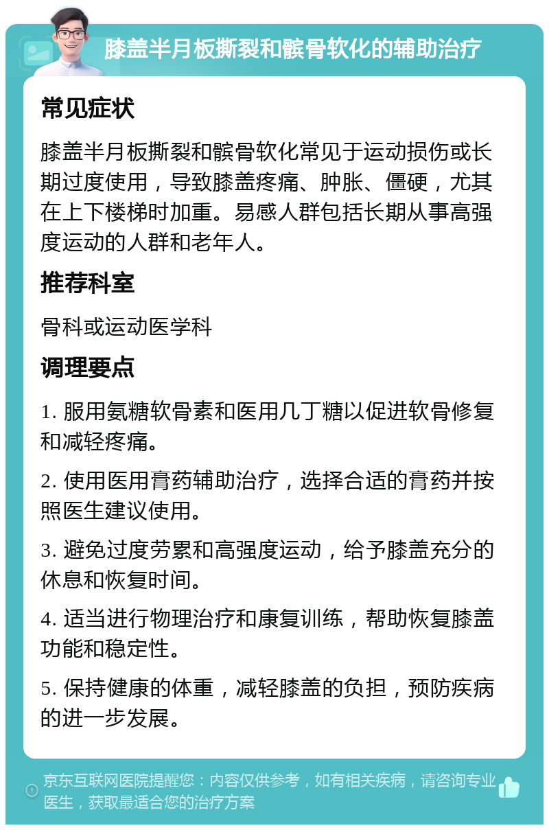 膝盖半月板撕裂和髌骨软化的辅助治疗 常见症状 膝盖半月板撕裂和髌骨软化常见于运动损伤或长期过度使用，导致膝盖疼痛、肿胀、僵硬，尤其在上下楼梯时加重。易感人群包括长期从事高强度运动的人群和老年人。 推荐科室 骨科或运动医学科 调理要点 1. 服用氨糖软骨素和医用几丁糖以促进软骨修复和减轻疼痛。 2. 使用医用膏药辅助治疗，选择合适的膏药并按照医生建议使用。 3. 避免过度劳累和高强度运动，给予膝盖充分的休息和恢复时间。 4. 适当进行物理治疗和康复训练，帮助恢复膝盖功能和稳定性。 5. 保持健康的体重，减轻膝盖的负担，预防疾病的进一步发展。