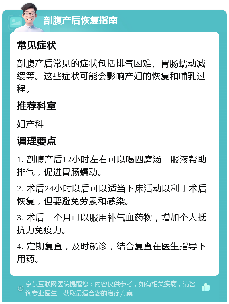 剖腹产后恢复指南 常见症状 剖腹产后常见的症状包括排气困难、胃肠蠕动减缓等。这些症状可能会影响产妇的恢复和哺乳过程。 推荐科室 妇产科 调理要点 1. 剖腹产后12小时左右可以喝四磨汤口服液帮助排气，促进胃肠蠕动。 2. 术后24小时以后可以适当下床活动以利于术后恢复，但要避免劳累和感染。 3. 术后一个月可以服用补气血药物，增加个人抵抗力免疫力。 4. 定期复查，及时就诊，结合复查在医生指导下用药。