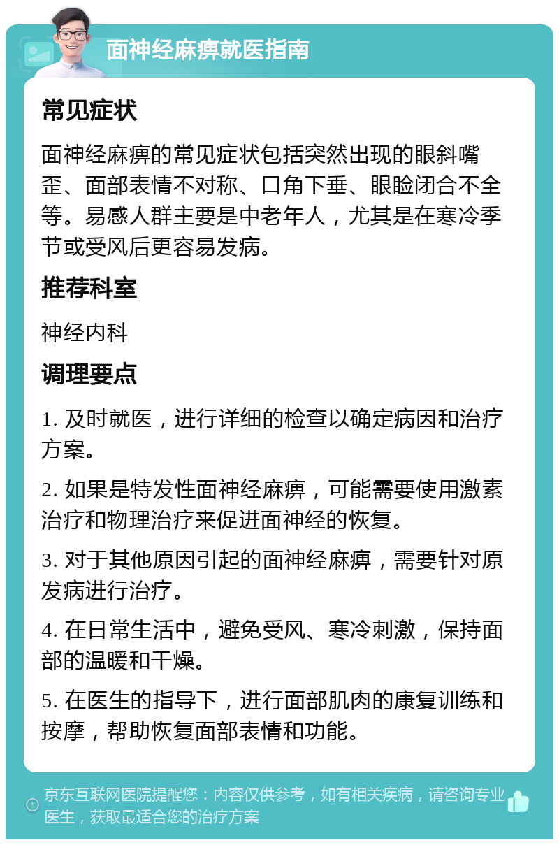 面神经麻痹就医指南 常见症状 面神经麻痹的常见症状包括突然出现的眼斜嘴歪、面部表情不对称、口角下垂、眼睑闭合不全等。易感人群主要是中老年人，尤其是在寒冷季节或受风后更容易发病。 推荐科室 神经内科 调理要点 1. 及时就医，进行详细的检查以确定病因和治疗方案。 2. 如果是特发性面神经麻痹，可能需要使用激素治疗和物理治疗来促进面神经的恢复。 3. 对于其他原因引起的面神经麻痹，需要针对原发病进行治疗。 4. 在日常生活中，避免受风、寒冷刺激，保持面部的温暖和干燥。 5. 在医生的指导下，进行面部肌肉的康复训练和按摩，帮助恢复面部表情和功能。