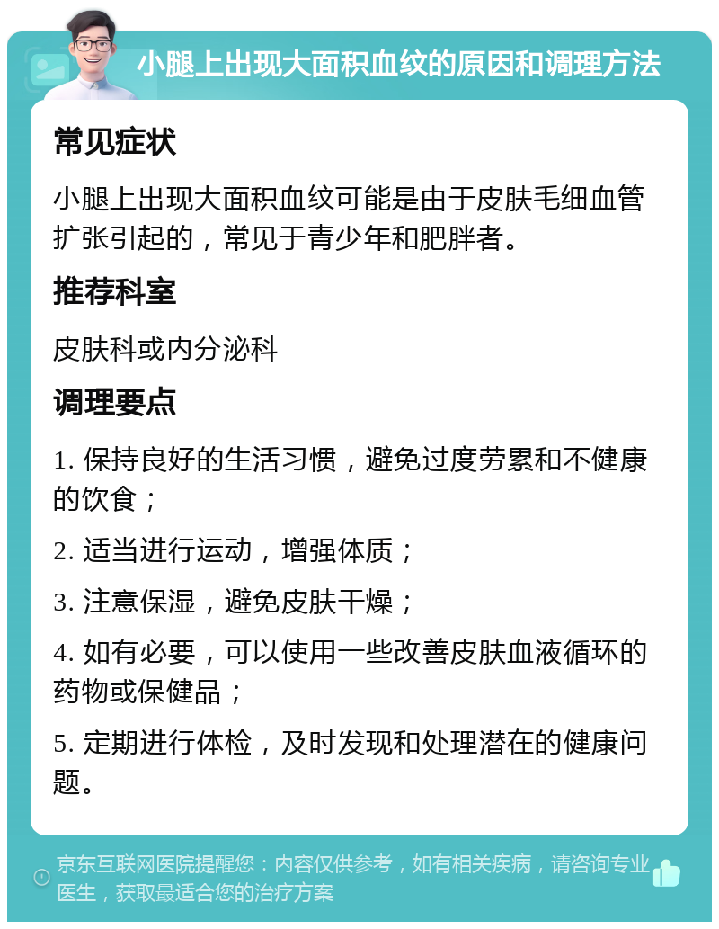 小腿上出现大面积血纹的原因和调理方法 常见症状 小腿上出现大面积血纹可能是由于皮肤毛细血管扩张引起的，常见于青少年和肥胖者。 推荐科室 皮肤科或内分泌科 调理要点 1. 保持良好的生活习惯，避免过度劳累和不健康的饮食； 2. 适当进行运动，增强体质； 3. 注意保湿，避免皮肤干燥； 4. 如有必要，可以使用一些改善皮肤血液循环的药物或保健品； 5. 定期进行体检，及时发现和处理潜在的健康问题。