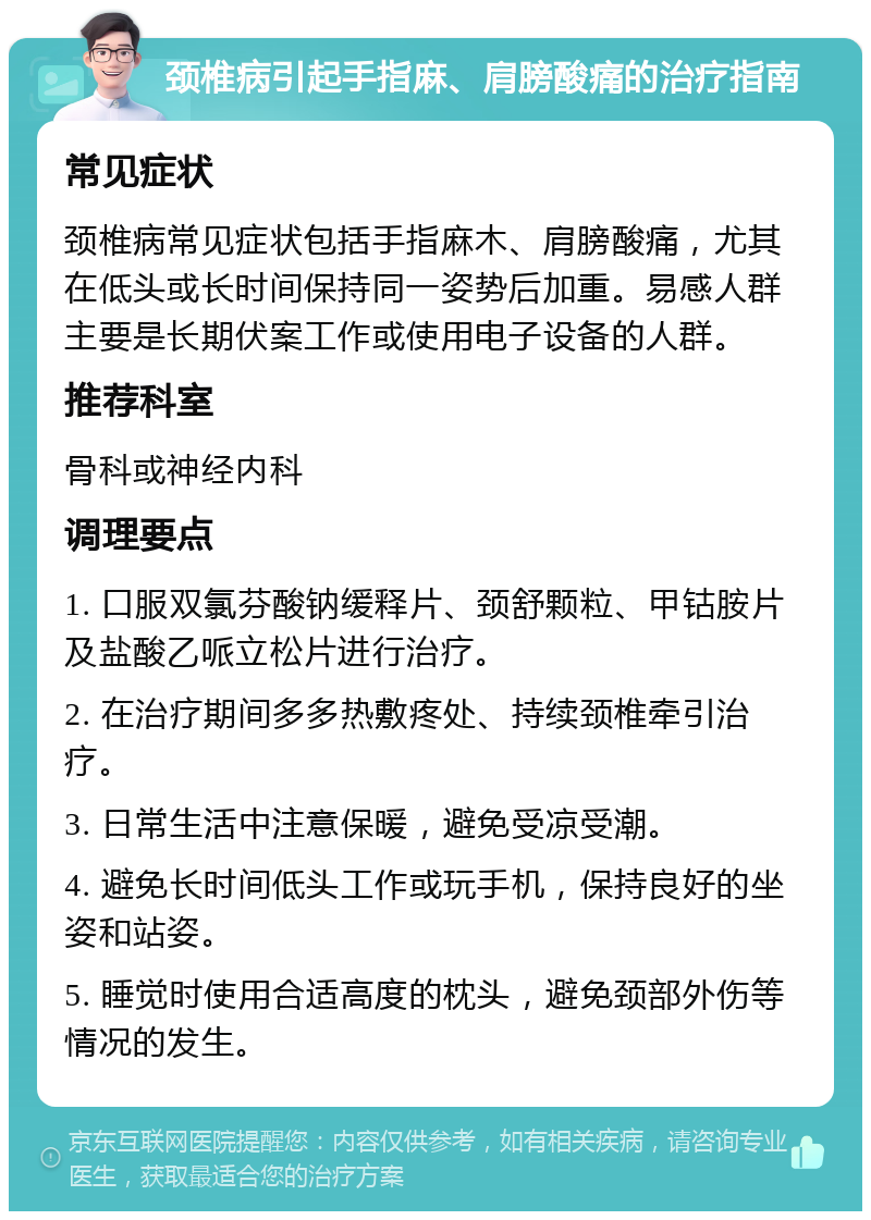 颈椎病引起手指麻、肩膀酸痛的治疗指南 常见症状 颈椎病常见症状包括手指麻木、肩膀酸痛，尤其在低头或长时间保持同一姿势后加重。易感人群主要是长期伏案工作或使用电子设备的人群。 推荐科室 骨科或神经内科 调理要点 1. 口服双氯芬酸钠缓释片、颈舒颗粒、甲钴胺片及盐酸乙哌立松片进行治疗。 2. 在治疗期间多多热敷疼处、持续颈椎牵引治疗。 3. 日常生活中注意保暖，避免受凉受潮。 4. 避免长时间低头工作或玩手机，保持良好的坐姿和站姿。 5. 睡觉时使用合适高度的枕头，避免颈部外伤等情况的发生。