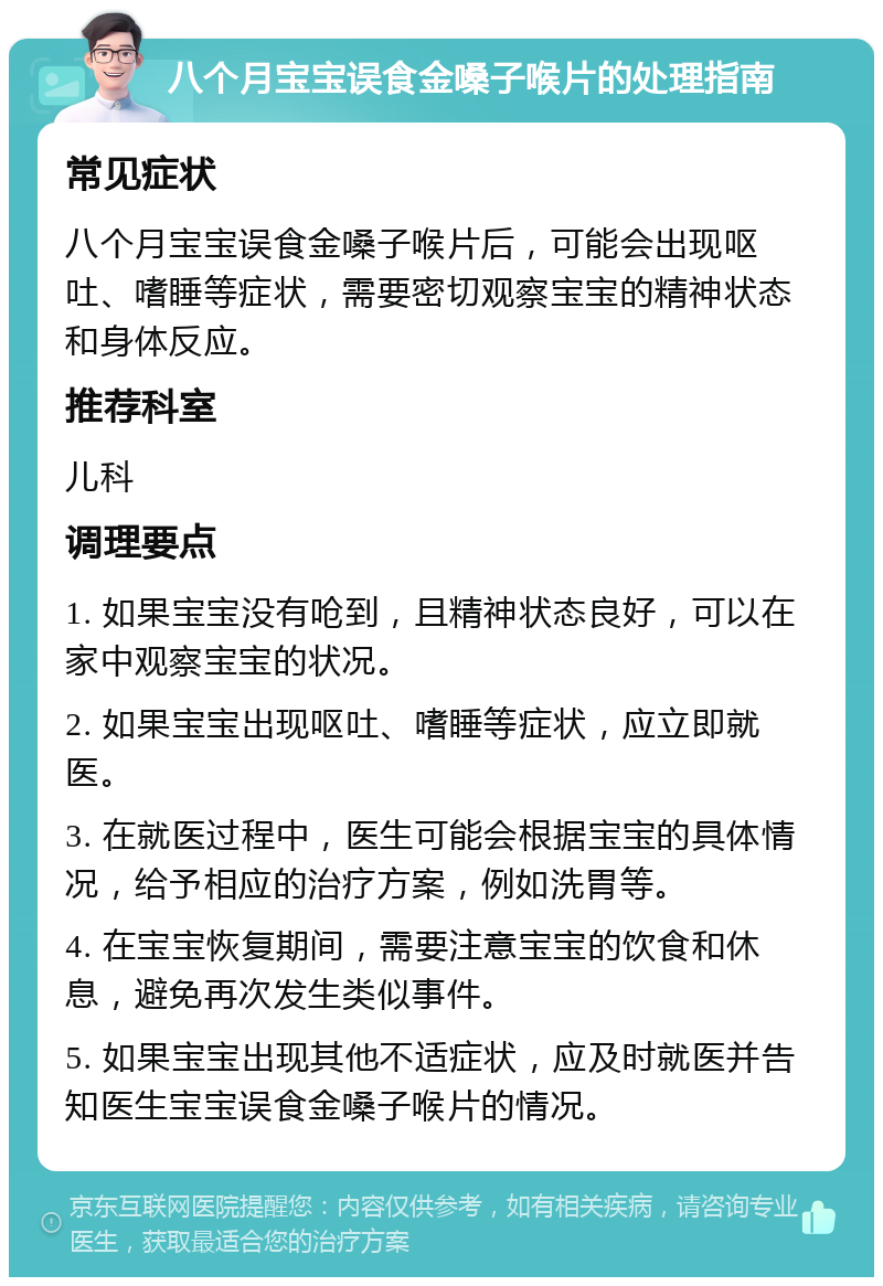 八个月宝宝误食金嗓子喉片的处理指南 常见症状 八个月宝宝误食金嗓子喉片后，可能会出现呕吐、嗜睡等症状，需要密切观察宝宝的精神状态和身体反应。 推荐科室 儿科 调理要点 1. 如果宝宝没有呛到，且精神状态良好，可以在家中观察宝宝的状况。 2. 如果宝宝出现呕吐、嗜睡等症状，应立即就医。 3. 在就医过程中，医生可能会根据宝宝的具体情况，给予相应的治疗方案，例如洗胃等。 4. 在宝宝恢复期间，需要注意宝宝的饮食和休息，避免再次发生类似事件。 5. 如果宝宝出现其他不适症状，应及时就医并告知医生宝宝误食金嗓子喉片的情况。