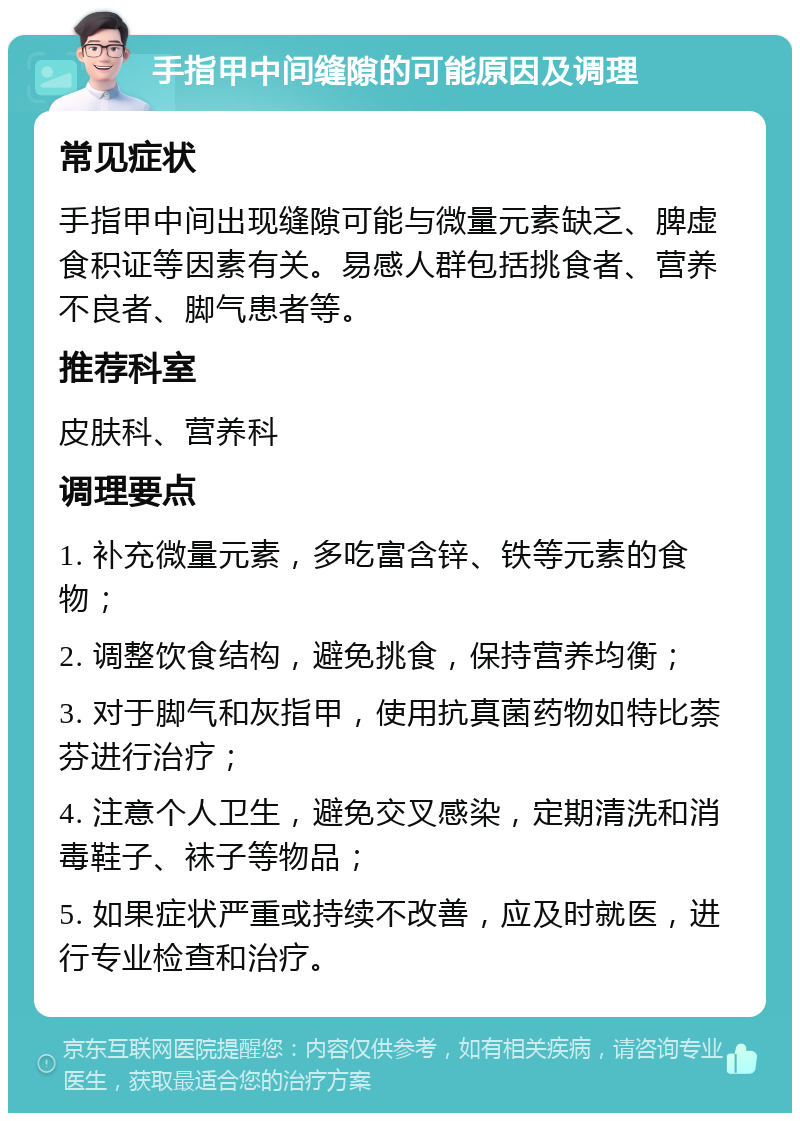 手指甲中间缝隙的可能原因及调理 常见症状 手指甲中间出现缝隙可能与微量元素缺乏、脾虚食积证等因素有关。易感人群包括挑食者、营养不良者、脚气患者等。 推荐科室 皮肤科、营养科 调理要点 1. 补充微量元素，多吃富含锌、铁等元素的食物； 2. 调整饮食结构，避免挑食，保持营养均衡； 3. 对于脚气和灰指甲，使用抗真菌药物如特比萘芬进行治疗； 4. 注意个人卫生，避免交叉感染，定期清洗和消毒鞋子、袜子等物品； 5. 如果症状严重或持续不改善，应及时就医，进行专业检查和治疗。