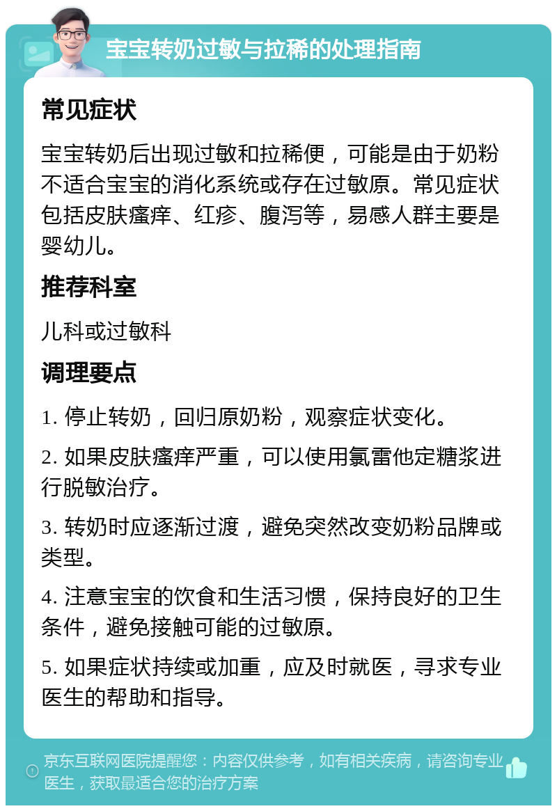 宝宝转奶过敏与拉稀的处理指南 常见症状 宝宝转奶后出现过敏和拉稀便，可能是由于奶粉不适合宝宝的消化系统或存在过敏原。常见症状包括皮肤瘙痒、红疹、腹泻等，易感人群主要是婴幼儿。 推荐科室 儿科或过敏科 调理要点 1. 停止转奶，回归原奶粉，观察症状变化。 2. 如果皮肤瘙痒严重，可以使用氯雷他定糖浆进行脱敏治疗。 3. 转奶时应逐渐过渡，避免突然改变奶粉品牌或类型。 4. 注意宝宝的饮食和生活习惯，保持良好的卫生条件，避免接触可能的过敏原。 5. 如果症状持续或加重，应及时就医，寻求专业医生的帮助和指导。