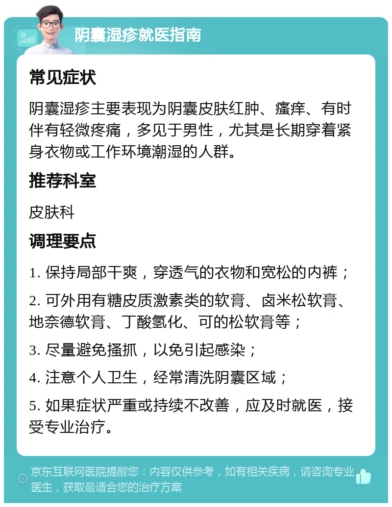 阴囊湿疹就医指南 常见症状 阴囊湿疹主要表现为阴囊皮肤红肿、瘙痒、有时伴有轻微疼痛，多见于男性，尤其是长期穿着紧身衣物或工作环境潮湿的人群。 推荐科室 皮肤科 调理要点 1. 保持局部干爽，穿透气的衣物和宽松的内裤； 2. 可外用有糖皮质激素类的软膏、卤米松软膏、地奈德软膏、丁酸氢化、可的松软膏等； 3. 尽量避免搔抓，以免引起感染； 4. 注意个人卫生，经常清洗阴囊区域； 5. 如果症状严重或持续不改善，应及时就医，接受专业治疗。