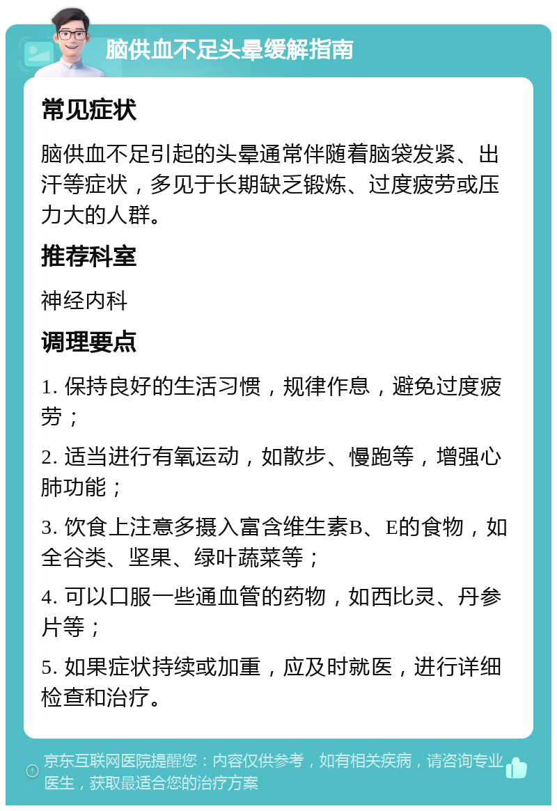 脑供血不足头晕缓解指南 常见症状 脑供血不足引起的头晕通常伴随着脑袋发紧、出汗等症状，多见于长期缺乏锻炼、过度疲劳或压力大的人群。 推荐科室 神经内科 调理要点 1. 保持良好的生活习惯，规律作息，避免过度疲劳； 2. 适当进行有氧运动，如散步、慢跑等，增强心肺功能； 3. 饮食上注意多摄入富含维生素B、E的食物，如全谷类、坚果、绿叶蔬菜等； 4. 可以口服一些通血管的药物，如西比灵、丹参片等； 5. 如果症状持续或加重，应及时就医，进行详细检查和治疗。