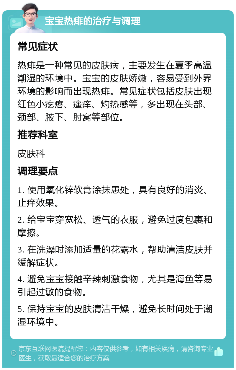 宝宝热痱的治疗与调理 常见症状 热痱是一种常见的皮肤病，主要发生在夏季高温潮湿的环境中。宝宝的皮肤娇嫩，容易受到外界环境的影响而出现热痱。常见症状包括皮肤出现红色小疙瘩、瘙痒、灼热感等，多出现在头部、颈部、腋下、肘窝等部位。 推荐科室 皮肤科 调理要点 1. 使用氧化锌软膏涂抹患处，具有良好的消炎、止痒效果。 2. 给宝宝穿宽松、透气的衣服，避免过度包裹和摩擦。 3. 在洗澡时添加适量的花露水，帮助清洁皮肤并缓解症状。 4. 避免宝宝接触辛辣刺激食物，尤其是海鱼等易引起过敏的食物。 5. 保持宝宝的皮肤清洁干燥，避免长时间处于潮湿环境中。