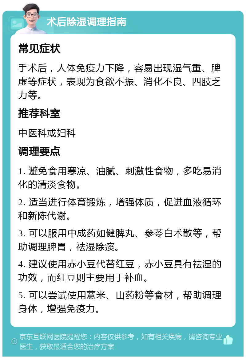 术后除湿调理指南 常见症状 手术后，人体免疫力下降，容易出现湿气重、脾虚等症状，表现为食欲不振、消化不良、四肢乏力等。 推荐科室 中医科或妇科 调理要点 1. 避免食用寒凉、油腻、刺激性食物，多吃易消化的清淡食物。 2. 适当进行体育锻炼，增强体质，促进血液循环和新陈代谢。 3. 可以服用中成药如健脾丸、参苓白术散等，帮助调理脾胃，祛湿除痰。 4. 建议使用赤小豆代替红豆，赤小豆具有祛湿的功效，而红豆则主要用于补血。 5. 可以尝试使用薏米、山药粉等食材，帮助调理身体，增强免疫力。