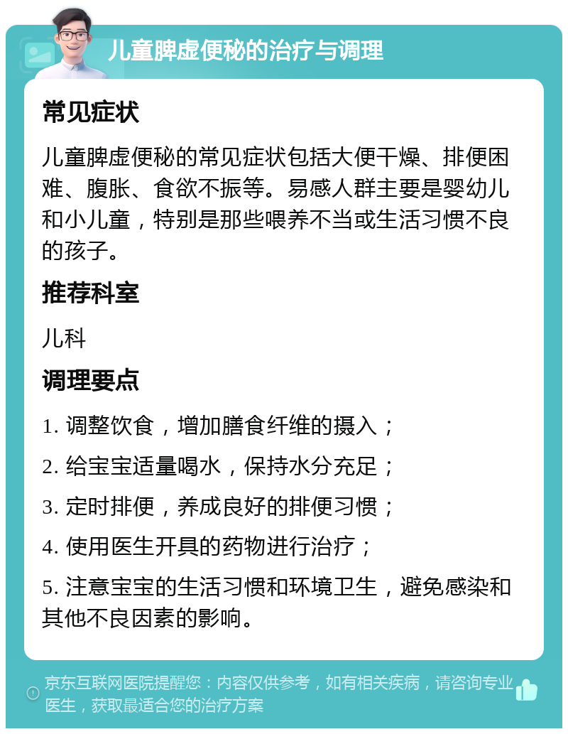 儿童脾虚便秘的治疗与调理 常见症状 儿童脾虚便秘的常见症状包括大便干燥、排便困难、腹胀、食欲不振等。易感人群主要是婴幼儿和小儿童，特别是那些喂养不当或生活习惯不良的孩子。 推荐科室 儿科 调理要点 1. 调整饮食，增加膳食纤维的摄入； 2. 给宝宝适量喝水，保持水分充足； 3. 定时排便，养成良好的排便习惯； 4. 使用医生开具的药物进行治疗； 5. 注意宝宝的生活习惯和环境卫生，避免感染和其他不良因素的影响。