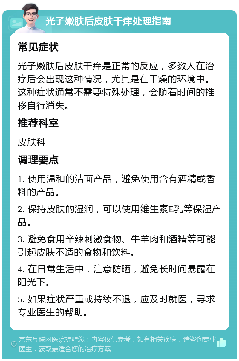 光子嫩肤后皮肤干痒处理指南 常见症状 光子嫩肤后皮肤干痒是正常的反应，多数人在治疗后会出现这种情况，尤其是在干燥的环境中。这种症状通常不需要特殊处理，会随着时间的推移自行消失。 推荐科室 皮肤科 调理要点 1. 使用温和的洁面产品，避免使用含有酒精或香料的产品。 2. 保持皮肤的湿润，可以使用维生素E乳等保湿产品。 3. 避免食用辛辣刺激食物、牛羊肉和酒精等可能引起皮肤不适的食物和饮料。 4. 在日常生活中，注意防晒，避免长时间暴露在阳光下。 5. 如果症状严重或持续不退，应及时就医，寻求专业医生的帮助。