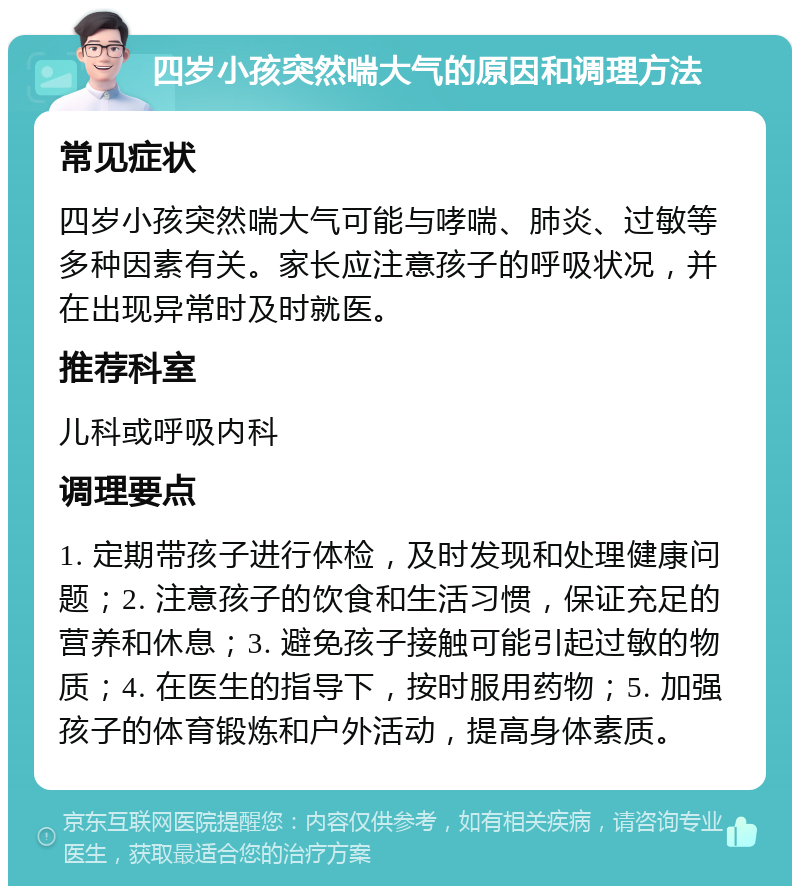 四岁小孩突然喘大气的原因和调理方法 常见症状 四岁小孩突然喘大气可能与哮喘、肺炎、过敏等多种因素有关。家长应注意孩子的呼吸状况，并在出现异常时及时就医。 推荐科室 儿科或呼吸内科 调理要点 1. 定期带孩子进行体检，及时发现和处理健康问题；2. 注意孩子的饮食和生活习惯，保证充足的营养和休息；3. 避免孩子接触可能引起过敏的物质；4. 在医生的指导下，按时服用药物；5. 加强孩子的体育锻炼和户外活动，提高身体素质。