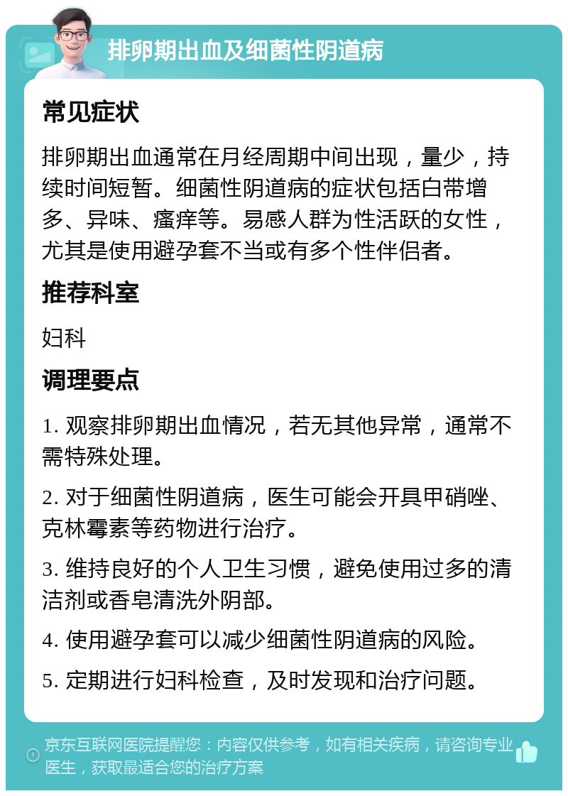 排卵期出血及细菌性阴道病 常见症状 排卵期出血通常在月经周期中间出现，量少，持续时间短暂。细菌性阴道病的症状包括白带增多、异味、瘙痒等。易感人群为性活跃的女性，尤其是使用避孕套不当或有多个性伴侣者。 推荐科室 妇科 调理要点 1. 观察排卵期出血情况，若无其他异常，通常不需特殊处理。 2. 对于细菌性阴道病，医生可能会开具甲硝唑、克林霉素等药物进行治疗。 3. 维持良好的个人卫生习惯，避免使用过多的清洁剂或香皂清洗外阴部。 4. 使用避孕套可以减少细菌性阴道病的风险。 5. 定期进行妇科检查，及时发现和治疗问题。