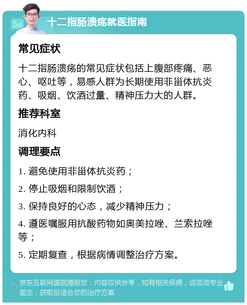 十二指肠溃疡就医指南 常见症状 十二指肠溃疡的常见症状包括上腹部疼痛、恶心、呕吐等，易感人群为长期使用非甾体抗炎药、吸烟、饮酒过量、精神压力大的人群。 推荐科室 消化内科 调理要点 1. 避免使用非甾体抗炎药； 2. 停止吸烟和限制饮酒； 3. 保持良好的心态，减少精神压力； 4. 遵医嘱服用抗酸药物如奥美拉唑、兰索拉唑等； 5. 定期复查，根据病情调整治疗方案。