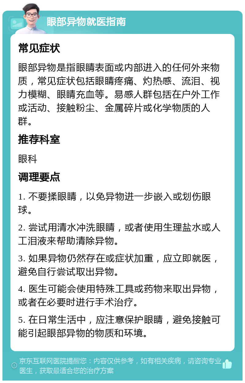 眼部异物就医指南 常见症状 眼部异物是指眼睛表面或内部进入的任何外来物质，常见症状包括眼睛疼痛、灼热感、流泪、视力模糊、眼睛充血等。易感人群包括在户外工作或活动、接触粉尘、金属碎片或化学物质的人群。 推荐科室 眼科 调理要点 1. 不要揉眼睛，以免异物进一步嵌入或划伤眼球。 2. 尝试用清水冲洗眼睛，或者使用生理盐水或人工泪液来帮助清除异物。 3. 如果异物仍然存在或症状加重，应立即就医，避免自行尝试取出异物。 4. 医生可能会使用特殊工具或药物来取出异物，或者在必要时进行手术治疗。 5. 在日常生活中，应注意保护眼睛，避免接触可能引起眼部异物的物质和环境。