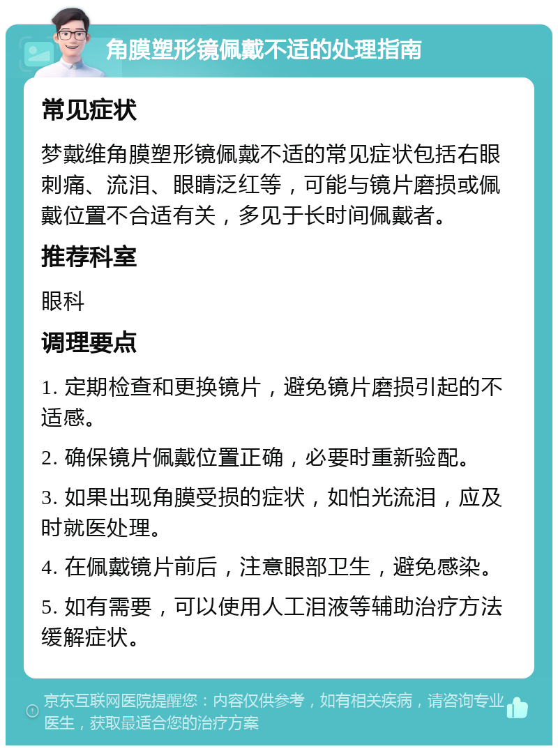 角膜塑形镜佩戴不适的处理指南 常见症状 梦戴维角膜塑形镜佩戴不适的常见症状包括右眼刺痛、流泪、眼睛泛红等，可能与镜片磨损或佩戴位置不合适有关，多见于长时间佩戴者。 推荐科室 眼科 调理要点 1. 定期检查和更换镜片，避免镜片磨损引起的不适感。 2. 确保镜片佩戴位置正确，必要时重新验配。 3. 如果出现角膜受损的症状，如怕光流泪，应及时就医处理。 4. 在佩戴镜片前后，注意眼部卫生，避免感染。 5. 如有需要，可以使用人工泪液等辅助治疗方法缓解症状。