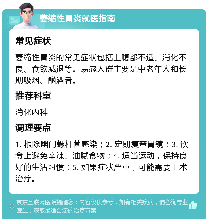 萎缩性胃炎就医指南 常见症状 萎缩性胃炎的常见症状包括上腹部不适、消化不良、食欲减退等。易感人群主要是中老年人和长期吸烟、酗酒者。 推荐科室 消化内科 调理要点 1. 根除幽门螺杆菌感染；2. 定期复查胃镜；3. 饮食上避免辛辣、油腻食物；4. 适当运动，保持良好的生活习惯；5. 如果症状严重，可能需要手术治疗。